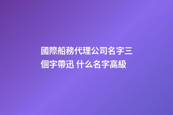 國際船務代理公司名字三個字帶迅 什么名字高級-第1張-公司起名-玄機派